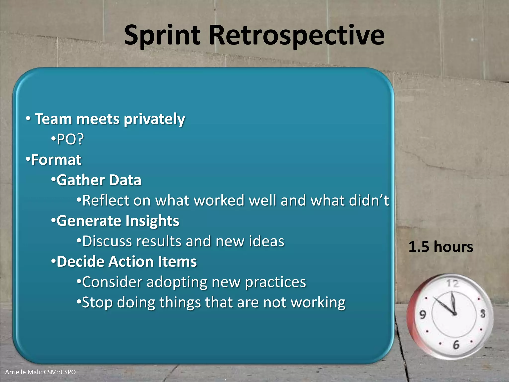 Sprint Retrospective
• Team meets privately
•PO?
•Format
•Gather Data
•Reflect on what worked well and what didn’t
•Generate Insights
•Discuss results and new ideas
•Decide Action Items
•Consider adopting new practices
•Stop doing things that are not working
1.5 hours
Arrielle Mali :: CSP::CSPO::CSM
 
