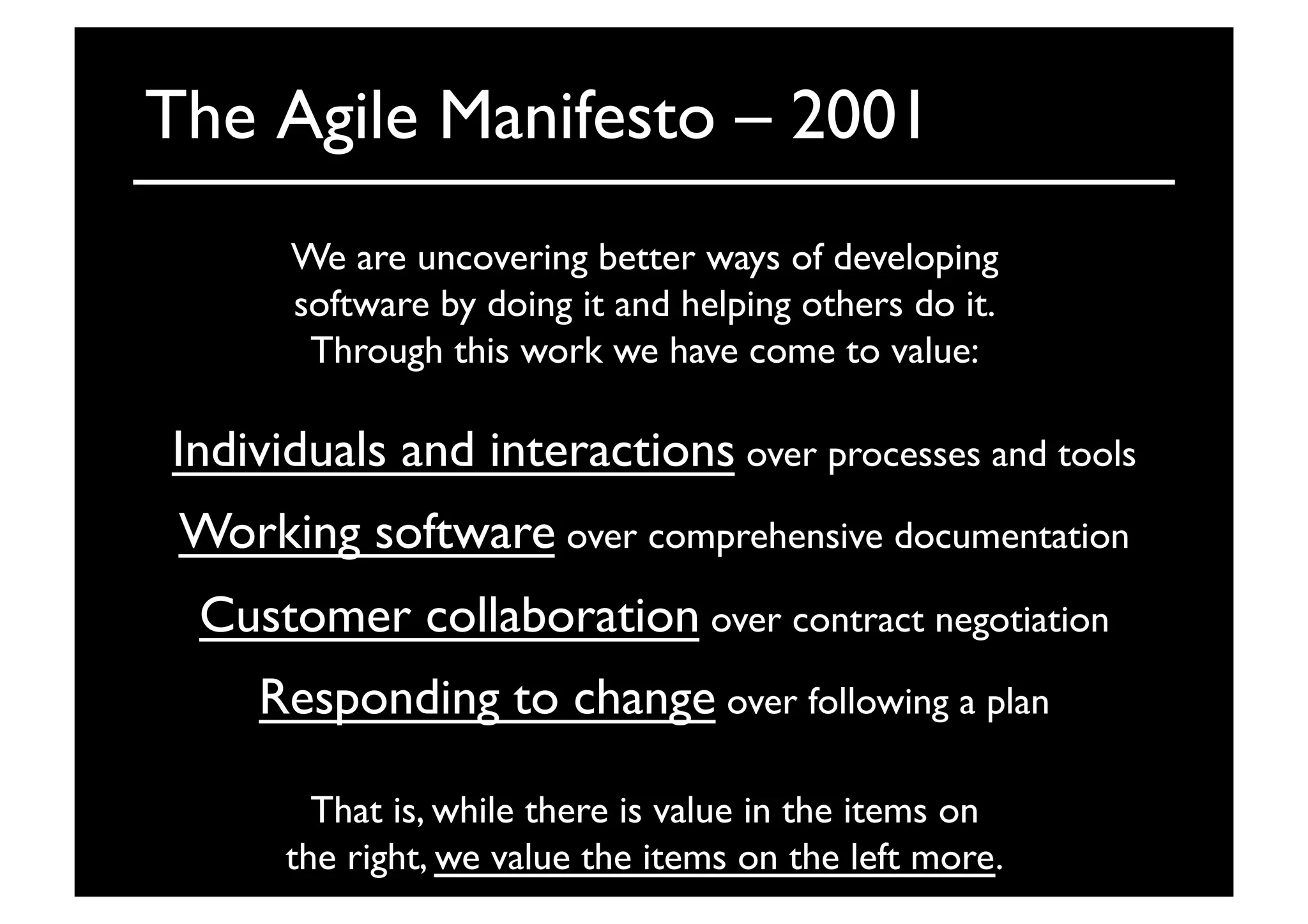The Agile Manifesto – 2001	

We are uncovering better ways of developing	

software by doing it and helping others do it.	

Through this work we have come to value:	

That is, while there is value in the items on	

the right, we value the items on the left more. 	

Individuals and interactions over processes and tools	

Working software over comprehensive documentation	

Customer collaboration over contract negotiation	

Responding to change over following a plan	

 