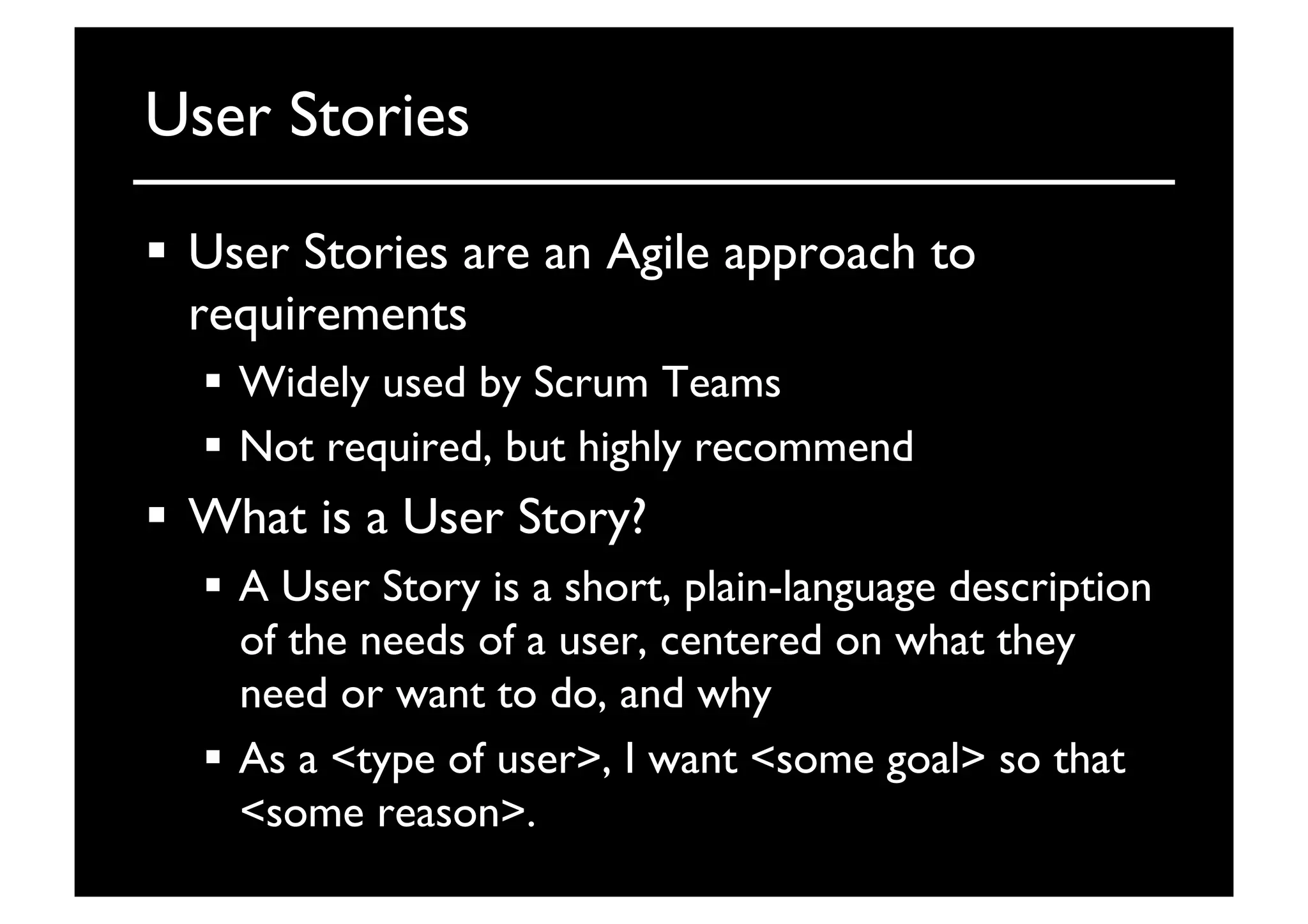 User Stories	

  User Stories are an Agile approach to
requirements	

  Widely used by Scrum Teams	

  Not required, but highly recommend	

  What is a User Story?	

  A User Story is a short, plain-language description
of the needs of a user, centered on what they
need or want to do, and why	

  As a type of user, I want some goal so that
some reason.	

 