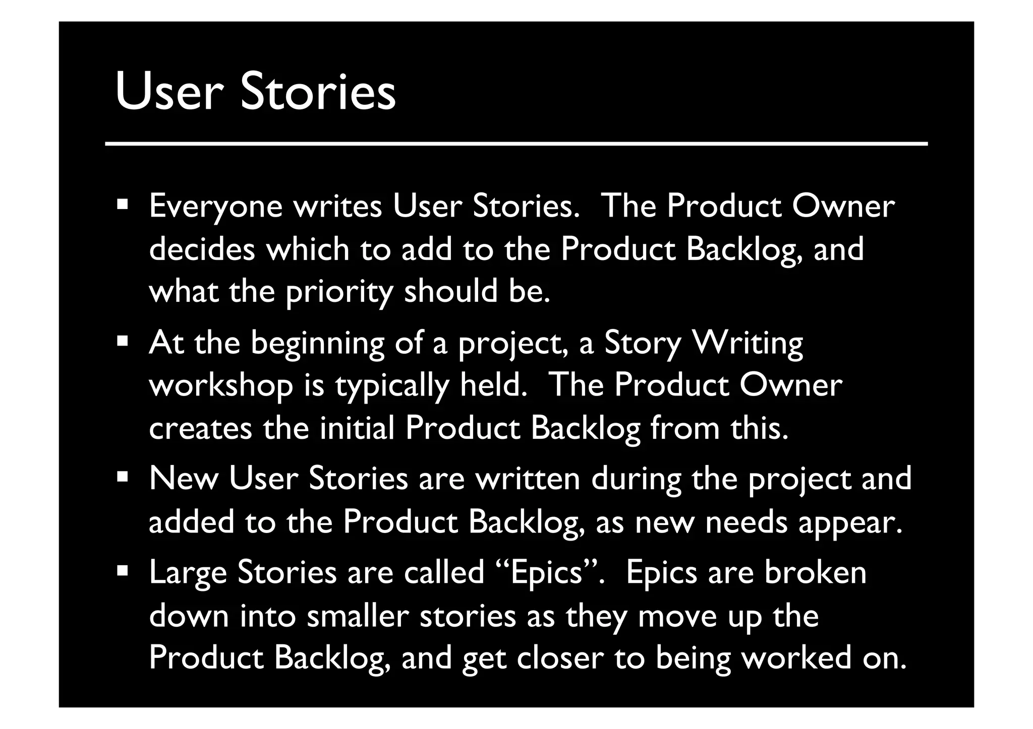 User Stories	

  Everyone writes User Stories. The Product Owner
decides which to add to the Product Backlog, and
what the priority should be.	

  At the beginning of a project, a Story Writing
workshop is typically held. The Product Owner
creates the initial Product Backlog from this.	

  New User Stories are written during the project and
added to the Product Backlog, as new needs appear.	

  Large Stories are called “Epics”. Epics are broken
down into smaller stories as they move up the
Product Backlog, and get closer to being worked on.	

 