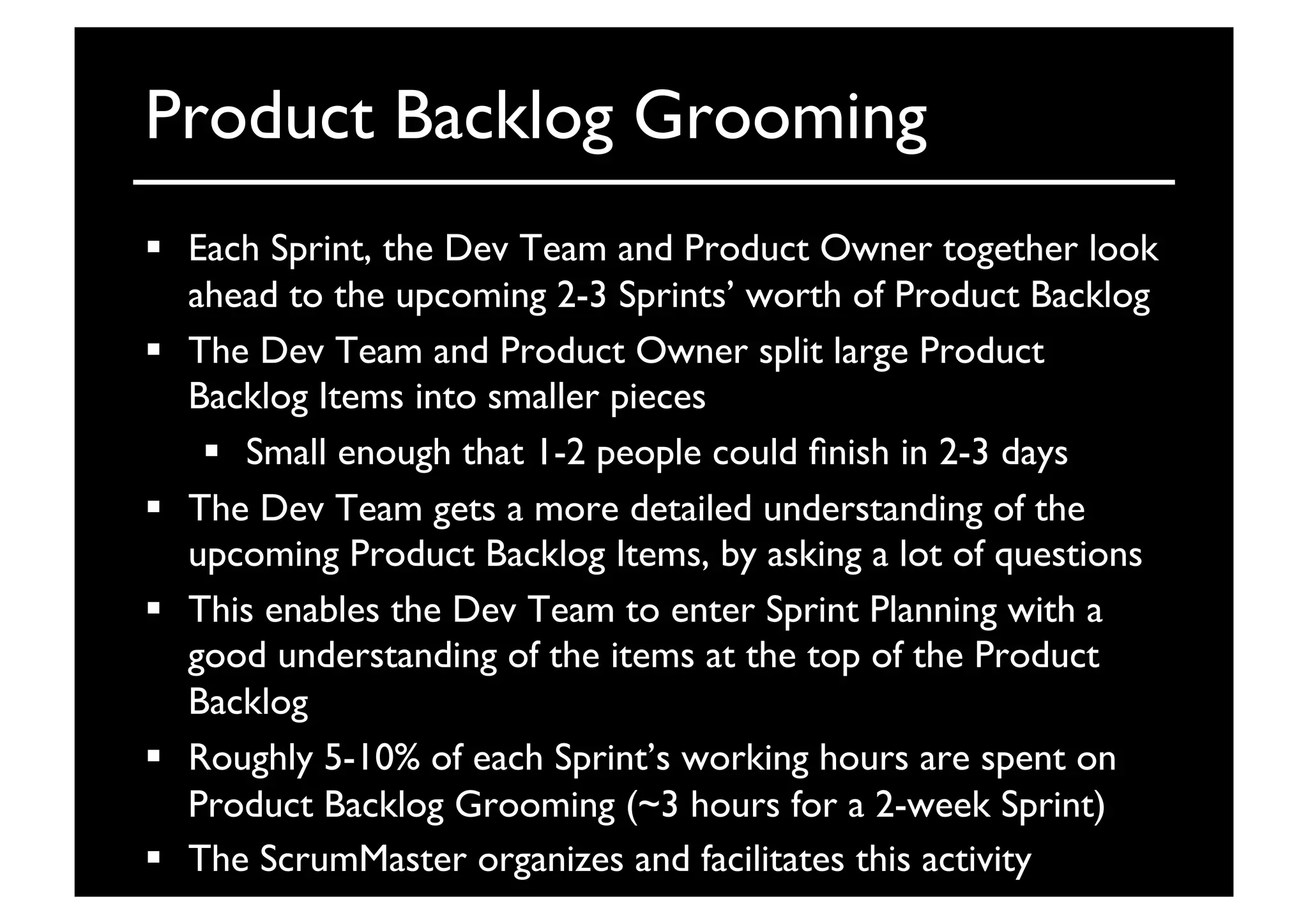 Product Backlog Grooming	

  Each Sprint, the Dev Team and Product Owner together look
ahead to the upcoming 2-3 Sprints’ worth of Product Backlog	

  The Dev Team and Product Owner split large Product
Backlog Items into smaller pieces	

  Small enough that 1-2 people could ﬁnish in 2-3 days	

  The Dev Team gets a more detailed understanding of the
upcoming Product Backlog Items, by asking a lot of questions	

  This enables the Dev Team to enter Sprint Planning with a
good understanding of the items at the top of the Product
Backlog	

  Roughly 5-10% of each Sprint’s working hours are spent on
Product Backlog Grooming (~3 hours for a 2-week Sprint)	

  The ScrumMaster organizes and facilitates this activity	

 