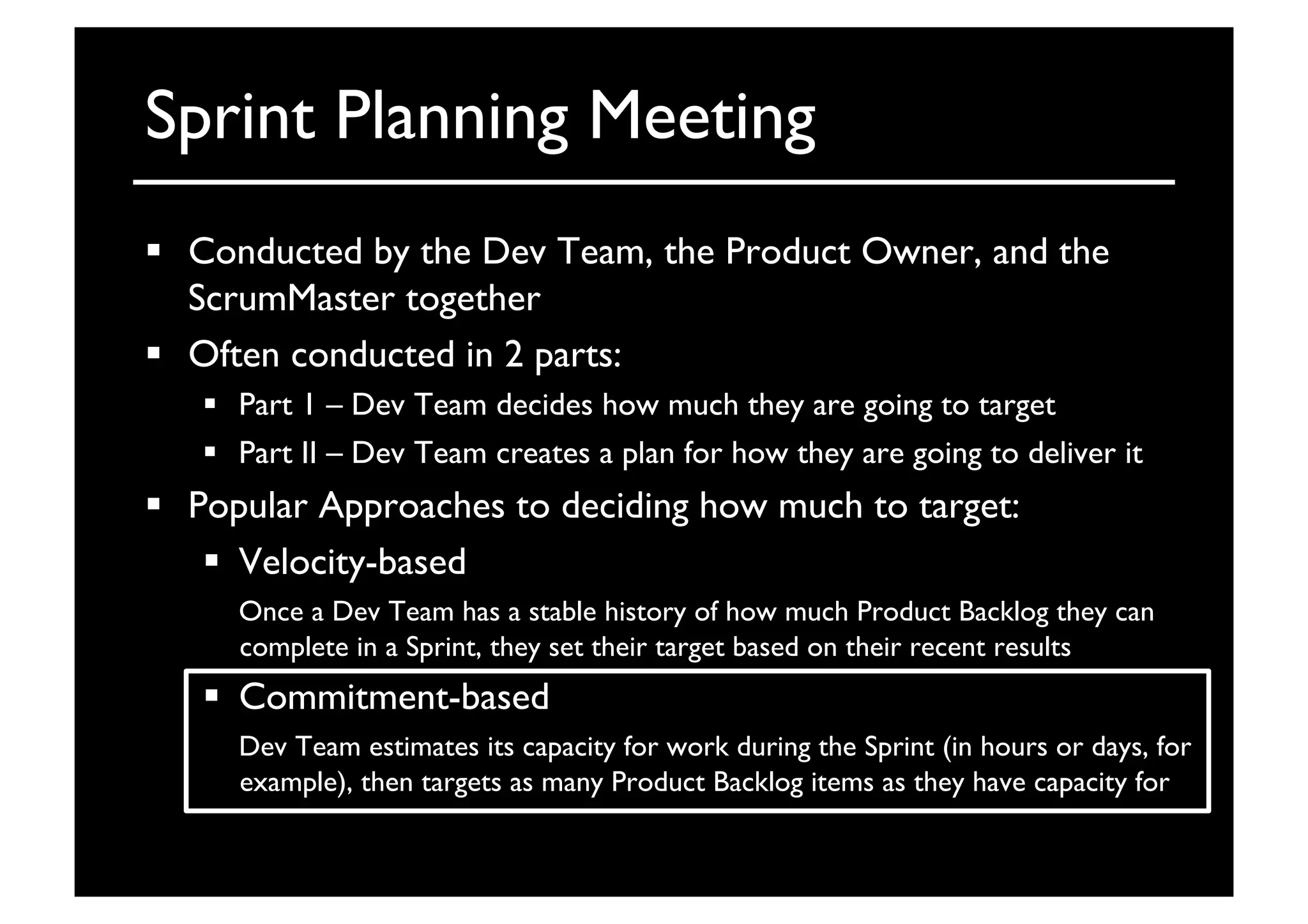 Sprint Planning Meeting	

  Conducted by the Dev Team, the Product Owner, and the
ScrumMaster together	

  Often conducted in 2 parts:	

  Part 1 – Dev Team decides how much they are going to target	

  Part II – Dev Team creates a plan for how they are going to deliver it	

  Popular Approaches to deciding how much to target:	

  Velocity-based	

	

Once a Dev Team has a stable history of how much Product Backlog they can
complete in a Sprint, they set their target based on their recent results	

  Commitment-based	

	

Dev Team estimates its capacity for work during the Sprint (in hours or days, for
example), then targets as many Product Backlog items as they have capacity for	

 