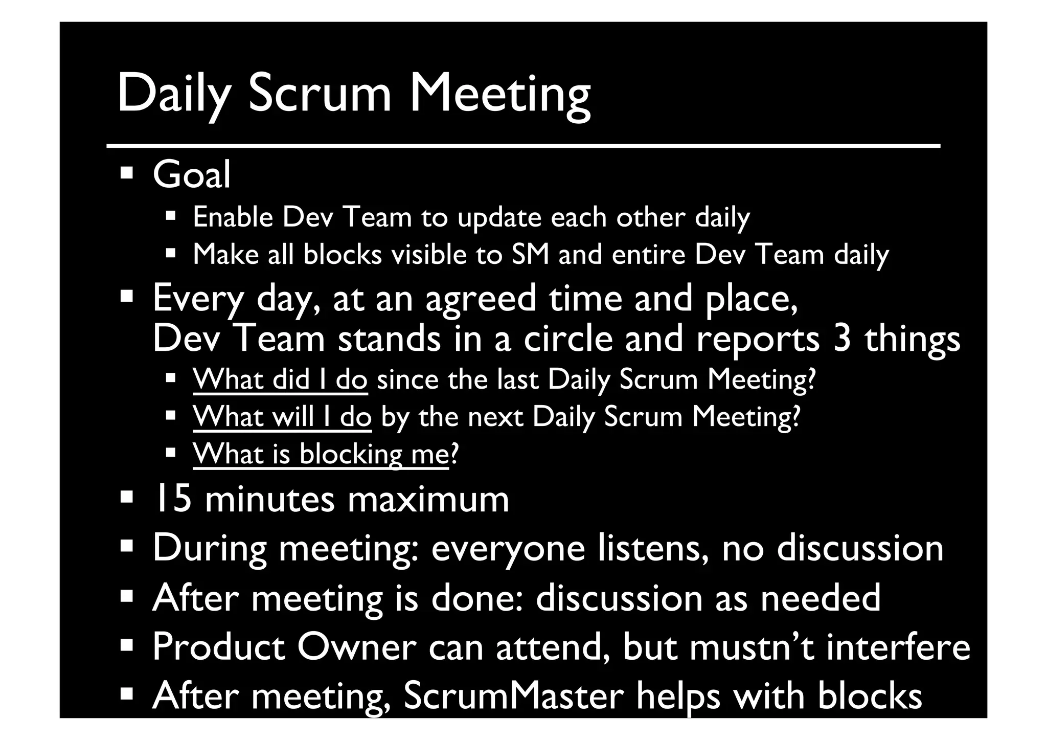 Daily Scrum Meeting	

  Goal	

  Enable Dev Team to update each other daily	

  Make all blocks visible to SM and entire Dev Team daily	

  Every day, at an agreed time and place, 
Dev Team stands in a circle and reports 3 things	

  What did I do since the last Daily Scrum Meeting?	

  What will I do by the next Daily Scrum Meeting?	

  What is blocking me?	

  15 minutes maximum	

  During meeting: everyone listens, no discussion	

  After meeting is done: discussion as needed	

  Product Owner can attend, but mustn’t interfere	

  After meeting, ScrumMaster helps with blocks	

 