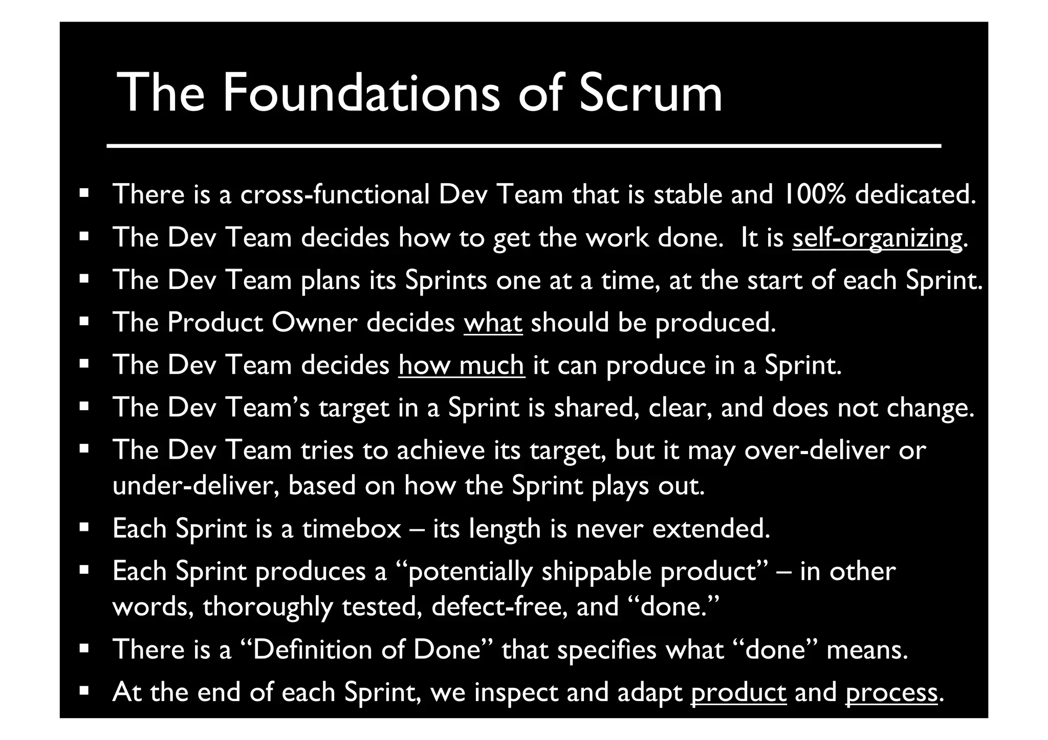The Foundations of Scrum	

  There is a cross-functional Dev Team that is stable and 100% dedicated.	

  The Dev Team decides how to get the work done. It is self-organizing.	

  The Dev Team plans its Sprints one at a time, at the start of each Sprint.	

  The Product Owner decides what should be produced.	

  The Dev Team decides how much it can produce in a Sprint.	

  The Dev Team’s target in a Sprint is shared, clear, and does not change.	

  The Dev Team tries to achieve its target, but it may over-deliver or
under-deliver, based on how the Sprint plays out.	

  Each Sprint is a timebox – its length is never extended.	

  Each Sprint produces a “potentially shippable product” – in other
words, thoroughly tested, defect-free, and “done.”	

  There is a “Deﬁnition of Done” that speciﬁes what “done” means.	

  At the end of each Sprint, we inspect and adapt product and process.	

 