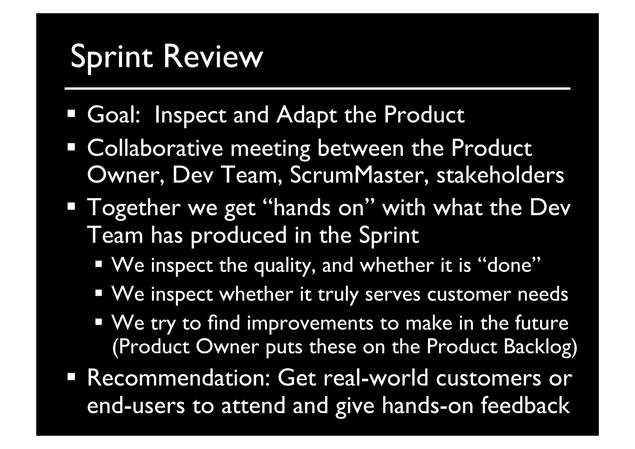 Sprint Review	

  Goal: Inspect and Adapt the Product	

  Collaborative meeting between the Product
Owner, Dev Team, ScrumMaster, stakeholders	

  Together we get “hands on” with what the Dev
Team has produced in the Sprint	

  We inspect the quality, and whether it is “done”	

  We inspect whether it truly serves customer needs	

  We try to ﬁnd improvements to make in the future
(Product Owner puts these on the Product Backlog)	

  Recommendation: Get real-world customers or
end-users to attend and give hands-on feedback	

 