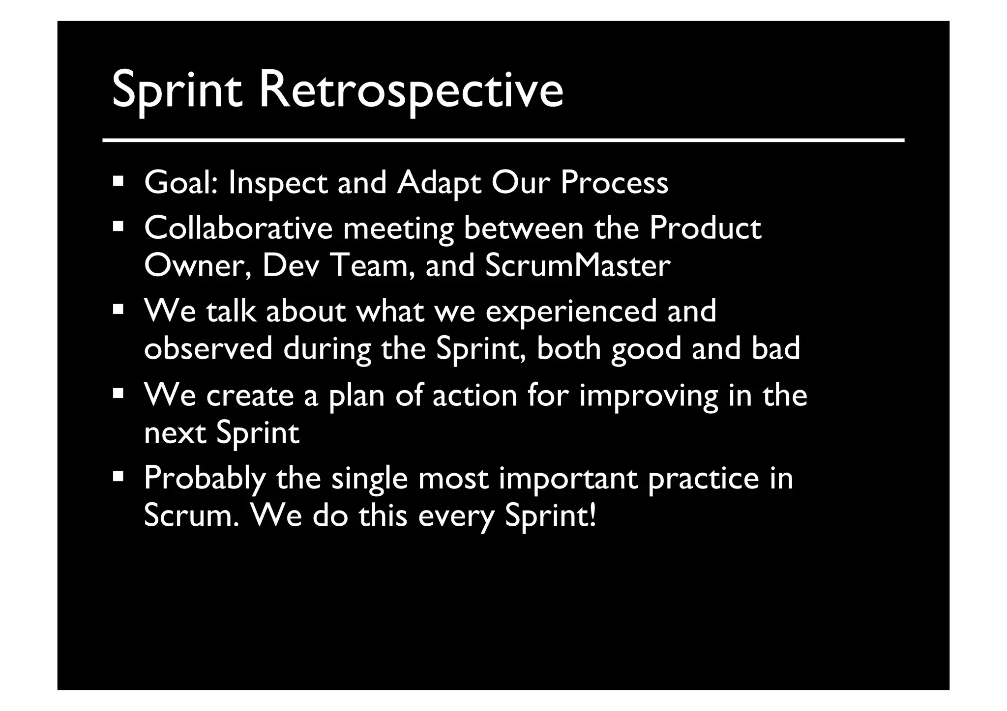 Sprint Retrospective	

  Goal: Inspect and Adapt Our Process	

  Collaborative meeting between the Product
Owner, Dev Team, and ScrumMaster	

  We talk about what we experienced and
observed during the Sprint, both good and bad	

  We create a plan of action for improving in the
next Sprint	

  Probably the single most important practice in
Scrum. We do this every Sprint!	

 