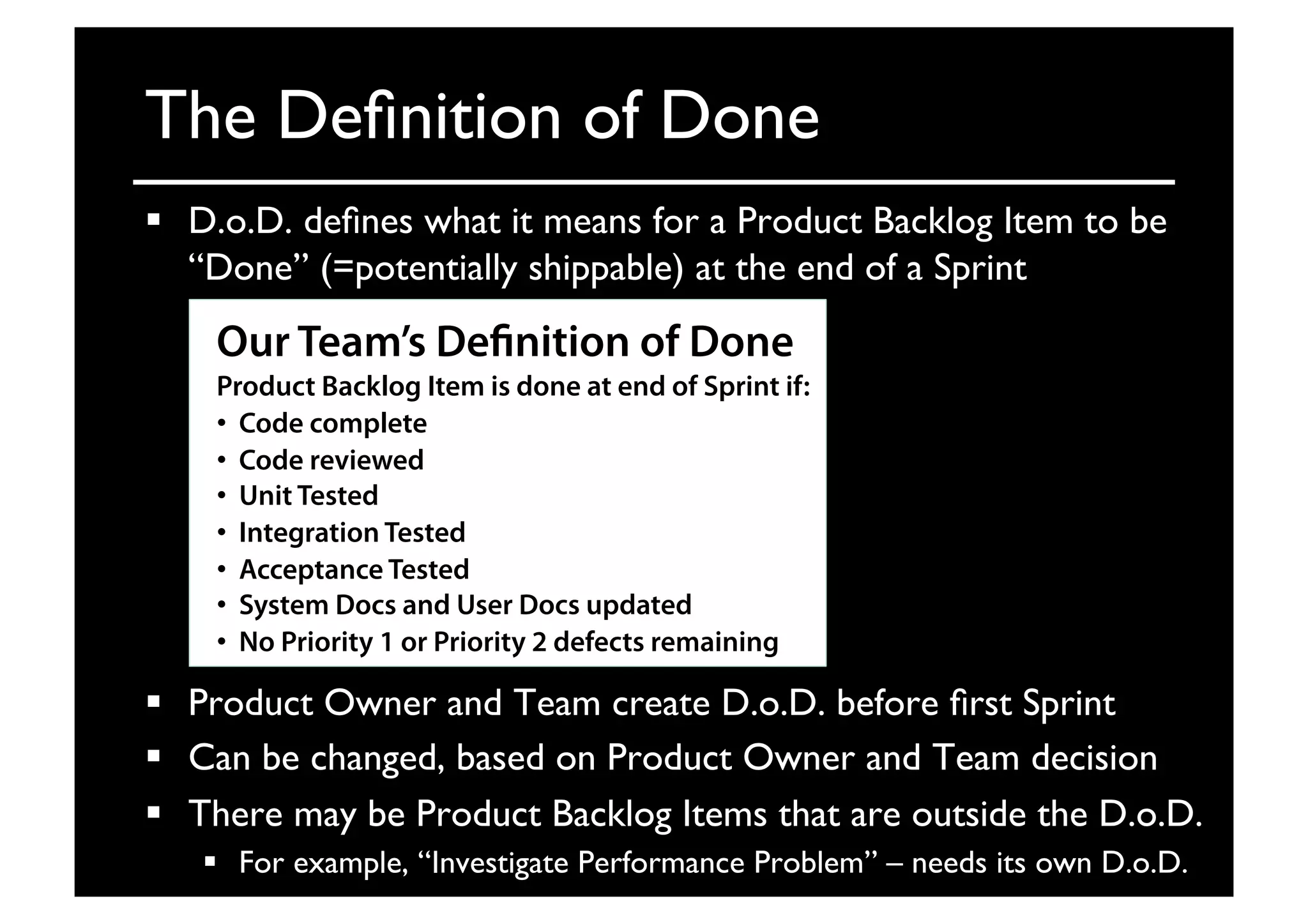 The Deﬁnition of Done	

  D.o.D. deﬁnes what it means for a Product Backlog Item to be
“Done” (=potentially shippable) at the end of a Sprint	

  Product Owner and Team create D.o.D. before ﬁrst Sprint	

  Can be changed, based on Product Owner and Team decision	

  There may be Product Backlog Items that are outside the D.o.D.	

  For example, “Investigate Performance Problem” – needs its own D.o.D.	

Our Team’s Definition of Done
Product Backlog Item is done at end of Sprint if:
•  Code complete
•  Code reviewed
•  Unit Tested
•  Integration Tested
•  Acceptance Tested
•  System Docs and User Docs updated
•  No Priority 1 or Priority 2 defects remaining
 