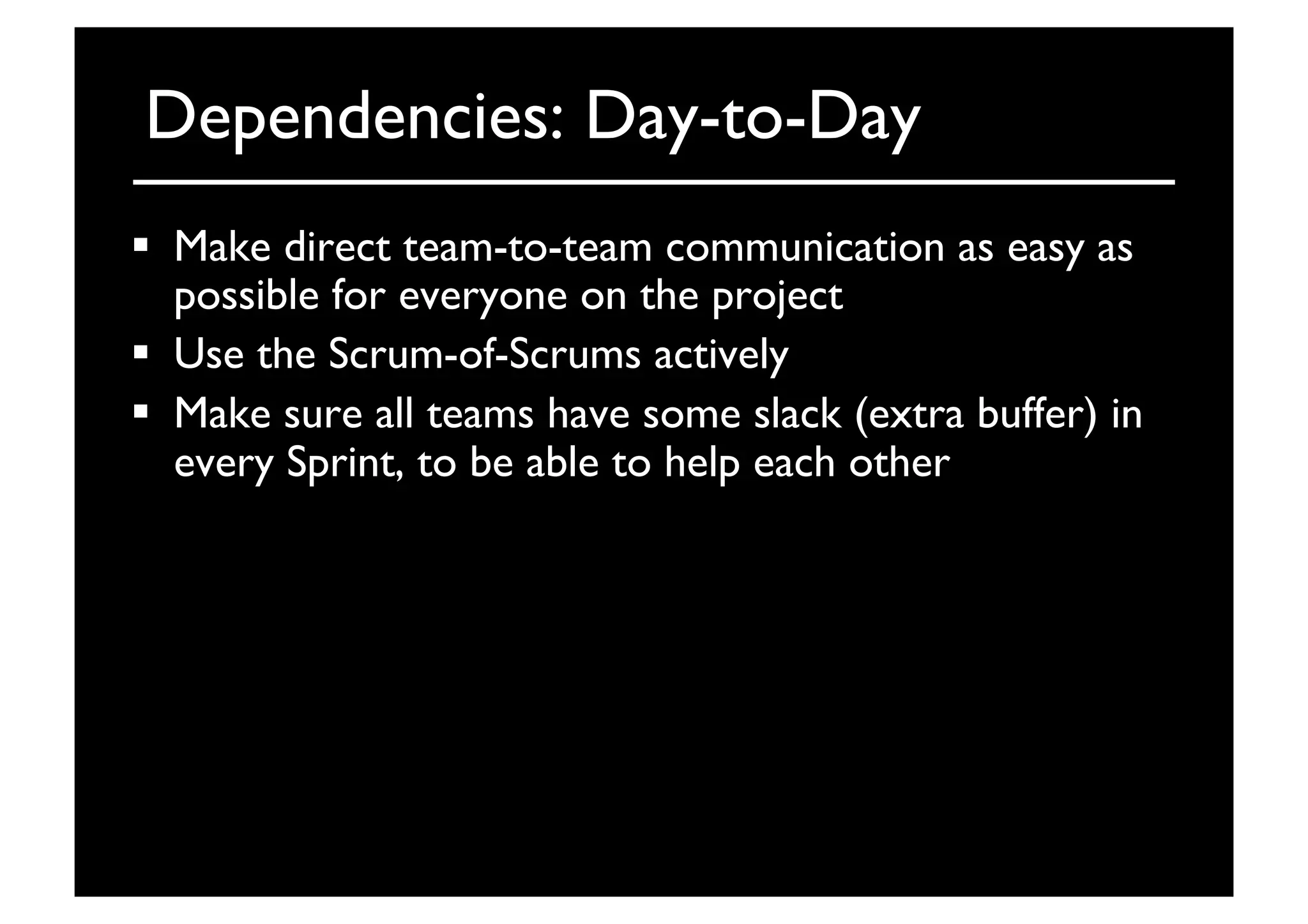 Dependencies: Day-to-Day	

  Make direct team-to-team communication as easy as
possible for everyone on the project	

  Use the Scrum-of-Scrums actively	

  Make sure all teams have some slack (extra buffer) in
every Sprint, to be able to help each other	

 