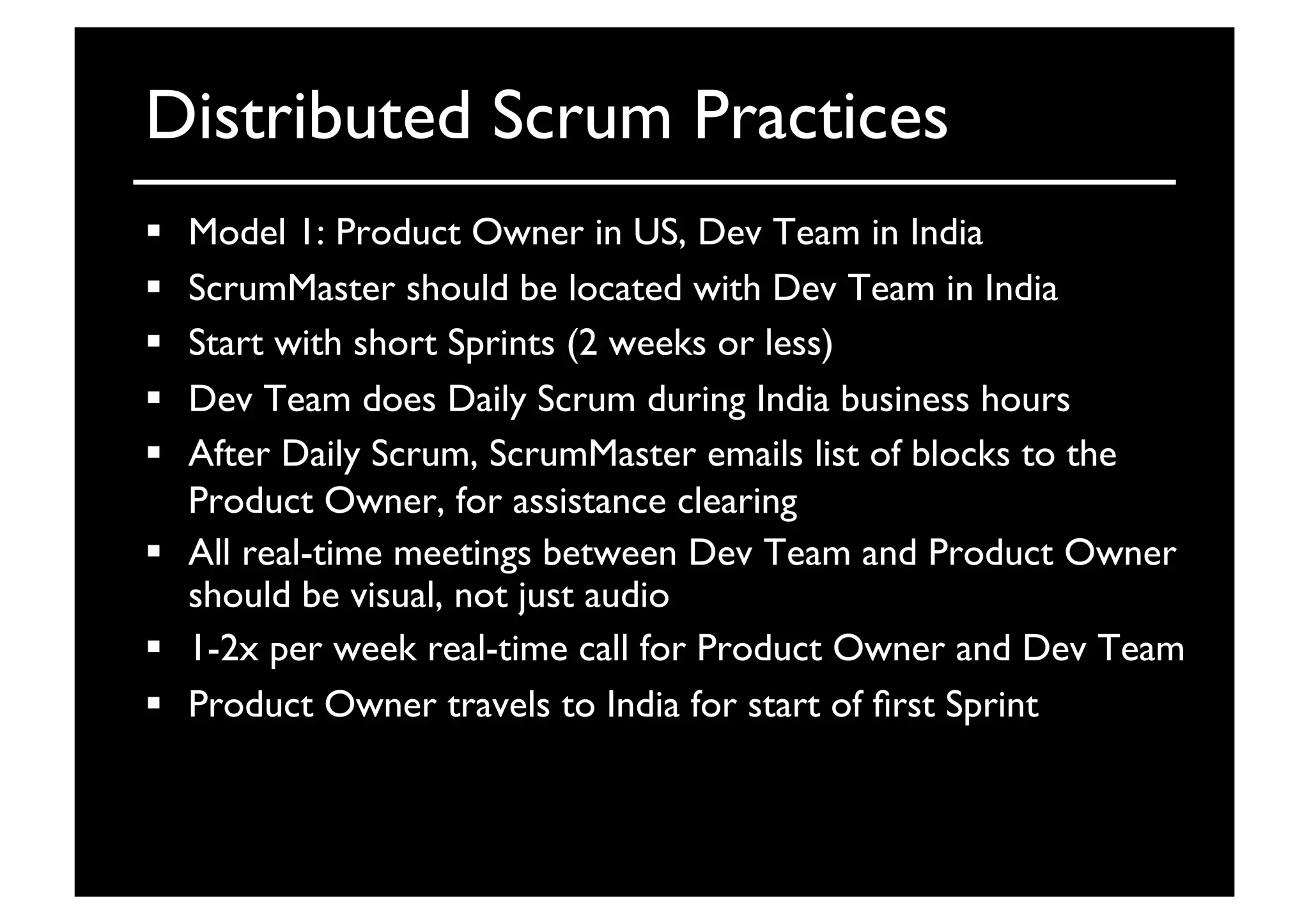 Distributed Scrum Practices	

  Model 1: Product Owner in US, Dev Team in India	

  ScrumMaster should be located with Dev Team in India	

  Start with short Sprints (2 weeks or less)	

  Dev Team does Daily Scrum during India business hours	

  After Daily Scrum, ScrumMaster emails list of blocks to the
Product Owner, for assistance clearing	

  All real-time meetings between Dev Team and Product Owner
should be visual, not just audio	

  1-2x per week real-time call for Product Owner and Dev Team	

  Product Owner travels to India for start of ﬁrst Sprint	

 