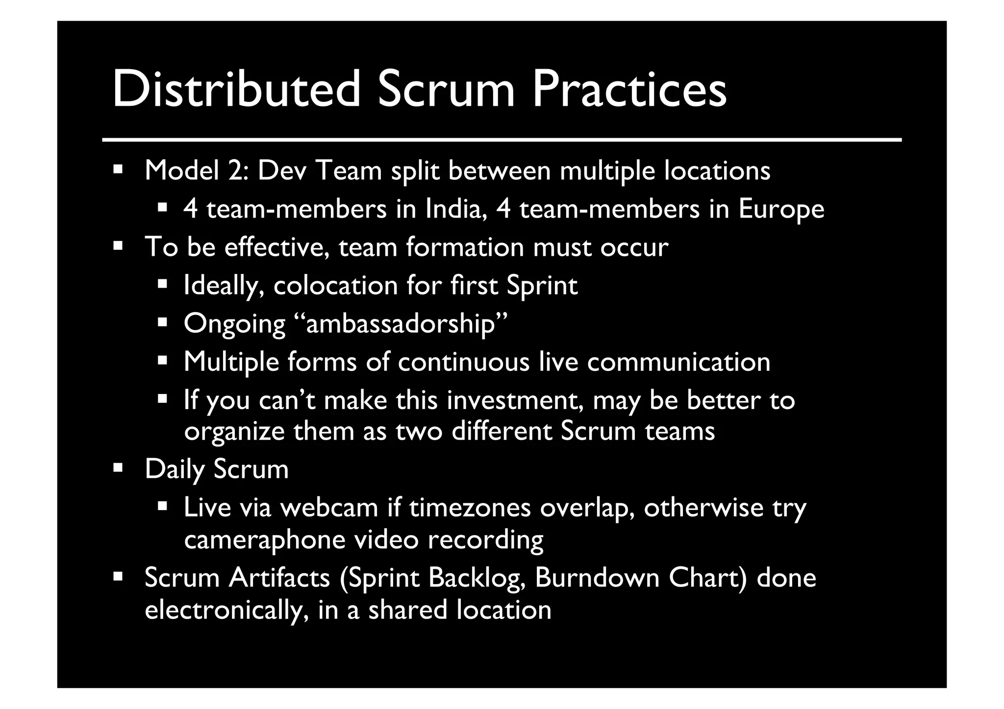 Distributed Scrum Practices	

  Model 2: Dev Team split between multiple locations 	

  4 team-members in India, 4 team-members in Europe	

  To be effective, team formation must occur	

  Ideally, colocation for ﬁrst Sprint	

  Ongoing “ambassadorship”	

  Multiple forms of continuous live communication	

  If you can’t make this investment, may be better to
organize them as two different Scrum teams	

  Daily Scrum	

  Live via webcam if timezones overlap, otherwise try
cameraphone video recording	

  Scrum Artifacts (Sprint Backlog, Burndown Chart) done
electronically, in a shared location	

 
