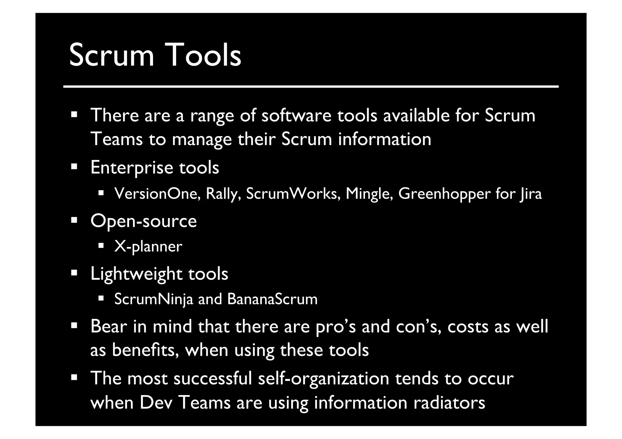 Scrum Tools	

  There are a range of software tools available for Scrum
Teams to manage their Scrum information	

  Enterprise tools	

  VersionOne, Rally, ScrumWorks, Mingle, Greenhopper for Jira	

  Open-source 	

  X-planner	

  Lightweight tools	

  ScrumNinja and BananaScrum	

  Bear in mind that there are pro’s and con’s, costs as well
as beneﬁts, when using these tools	

  The most successful self-organization tends to occur
when Dev Teams are using information radiators	

 