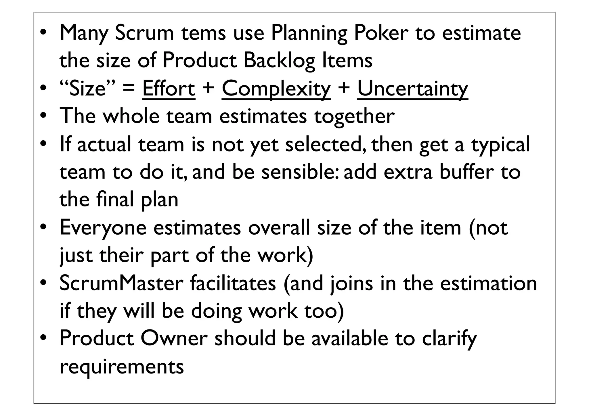 •  Many Scrum tems use Planning Poker to estimate
the size of Product Backlog Items	

•  “Size” = Effort + Complexity + Uncertainty	

•  The whole team estimates together	

•  If actual team is not yet selected, then get a typical
team to do it, and be sensible: add extra buffer to
the ﬁnal plan	

•  Everyone estimates overall size of the item (not
just their part of the work)	

•  ScrumMaster facilitates (and joins in the estimation
if they will be doing work too)	

•  Product Owner should be available to clarify
requirements	

 