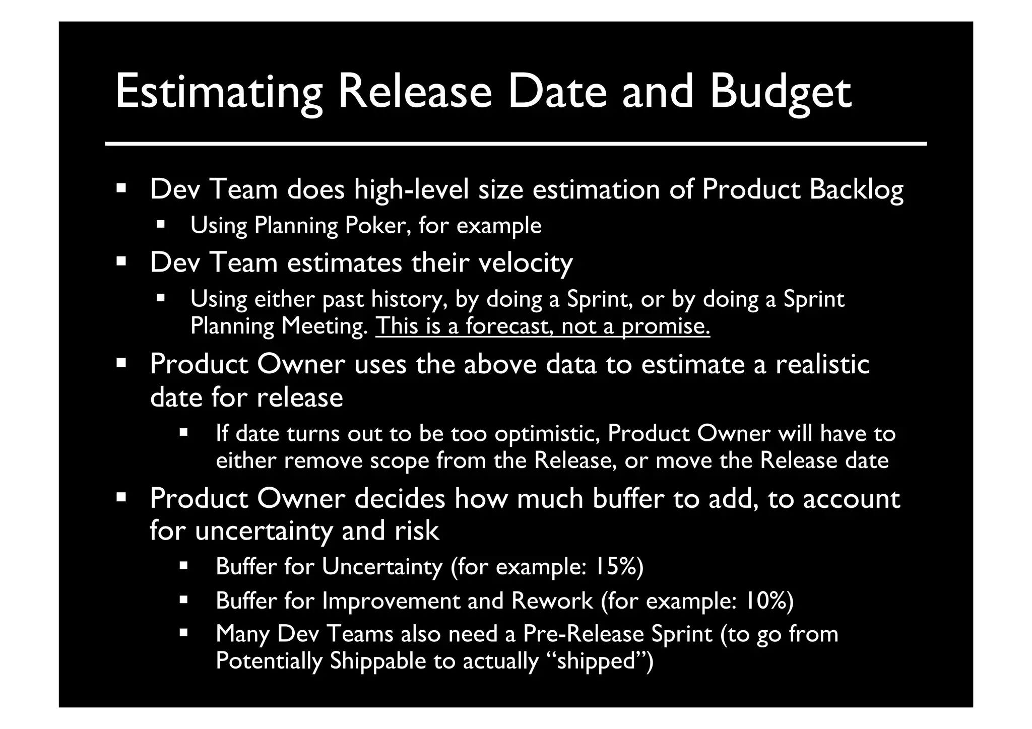 Estimating Release Date and Budget	

  Dev Team does high-level size estimation of Product Backlog	

  Using Planning Poker, for example	

  Dev Team estimates their velocity	

  Using either past history, by doing a Sprint, or by doing a Sprint
Planning Meeting. This is a forecast, not a promise.	

  Product Owner uses the above data to estimate a realistic
date for release	

  If date turns out to be too optimistic, Product Owner will have to
either remove scope from the Release, or move the Release date	

  Product Owner decides how much buffer to add, to account
for uncertainty and risk	

  Buffer for Uncertainty (for example: 15%)	

  Buffer for Improvement and Rework (for example: 10%)	

  Many Dev Teams also need a Pre-Release Sprint (to go from
Potentially Shippable to actually “shipped”)	

 