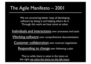 The Agile Manifesto – 2001	

We are uncovering better ways of developing	

software by doing it and helping others do it.	

Through this work we have come to value:	

That is, while there is value in the items on	

the right, we value the items on the left more. 	

Individuals and interactions over processes and tools	

Working software over comprehensive documentation	

Customer collaboration over contract negotiation	

Responding to change over following a plan	

 