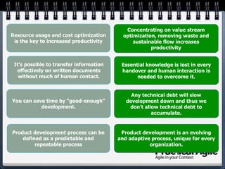 You can save time by “good-enough”
development.
It’s possible to transfer information
effectively on written documents
without much of human contact.
Resource usage and cost optimization
is the key to increased productivity
Product development process can be
defined as a predictable and
repeatable process
Product development is an evolving
and adaptive process, unique for every
organization.
Concentrating on value stream
optimization, removing waste and
sustainable flow increases
productivity
Essential knowledge is lost in every
handover and human interaction is
needed to overcome it.
Any technical debt will slow
development down and thus we
don’t allow technical debt to
accumulate.
 