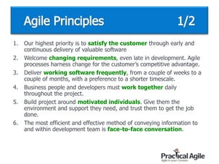 1. Our highest priority is to satisfy the customer through early and
continuous delivery of valuable software
2. Welcome changing requirements, even late in development. Agile
processes harness change for the customer’s competitive advantage.
3. Deliver working software frequently, from a couple of weeks to a
couple of months, with a preference to a shorter timescale.
4. Business people and developers must work together daily
throughout the project.
5. Build project around motivated individuals. Give them the
environment and support they need, and trust them to get the job
done.
6. The most efficient and effective method of conveying information to
and within development team is face-to-face conversation.
 