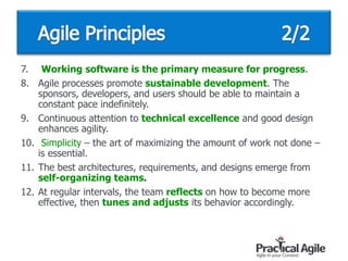 7. Working software is the primary measure for progress.
8. Agile processes promote sustainable development. The
sponsors, developers, and users should be able to maintain a
constant pace indefinitely.
9. Continuous attention to technical excellence and good design
enhances agility.
10. Simplicity – the art of maximizing the amount of work not done –
is essential.
11. The best architectures, requirements, and designs emerge from
self-organizing teams.
12. At regular intervals, the team reflects on how to become more
effective, then tunes and adjusts its behavior accordingly.
 