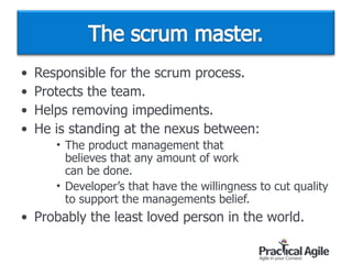 • Responsible for the scrum process.
• Protects the team.
• Helps removing impediments.
• He is standing at the nexus between:
• The product management that  
believes that any amount of work  
can be done.
• Developer’s that have the willingness to cut quality
to support the managements belief.
• Probably the least loved person in the world.
 