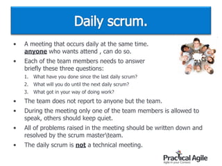 • A meeting that occurs daily at the same time.  
anyone who wants attend , can do so.
• Each of the team members needs to answer  
briefly these three questions:
1. What have you done since the last daily scrum?
2. What will you do until the next daily scrum?
3. What got in your way of doing work?
• The team does not report to anyone but the team.
• During the meeting only one of the team members is allowed to
speak, others should keep quiet.
• All of problems raised in the meeting should be written down and
resolved by the scrum masterteam.
• The daily scrum is not a technical meeting.
 