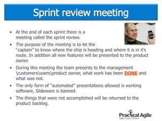 • At the end of each sprint there is a  
meeting called the sprint review.
• The purpose of the meeting is to let the  
“captain” to know where the ship is heading and where it is in it’s
route. In addition all new features will be presented to the product
owner.
• During this meeting the team presents to the management
customersusersproduct owner, what work has been DONE and
what was not.
• The only form of “automated” presentations allowed is working
software, Slideware is banned.
• The things that were not accomplished will be returned to the
product backlog.
 