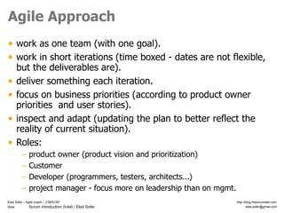 Slide Scrum introduction (Intel) / Elad Sofer
Elad Sofer – Agile coach – CSMCSP http://blog.thescrumster.com
elad.sofer@gmail.com
Agile Approach
• work as one team (with one goal).
• work in short iterations (time boxed - dates are not flexible,
but the deliverables are).
• deliver something each iteration.
• focus on business priorities (according to product owner
priorities and user stories).
• inspect and adapt (updating the plan to better reflect the
reality of current situation).
• Roles:
– product owner (product vision and prioritization)
– Customer
– Developer (programmers, testers, architects...)
– project manager - focus more on leadership than on mgmt.
 