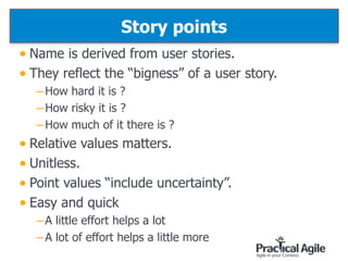 Story points
• Name is derived from user stories.
• They reflect the “bigness” of a user story.
–How hard it is ?
–How risky it is ?
–How much of it there is ?
• Relative values matters.
• Unitless.
• Point values “include uncertainty”.
• Easy and quick
–A little effort helps a lot
–A lot of effort helps a little more
76
 