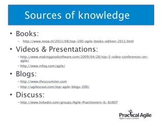 Sources of knowledge
• Books:
– http://www.noop.nl/2011/08/top-100-agile-books-edition-2011.html
• Videos & Presentations:
– http://www.makinggoodsoftware.com/2009/04/28/top-5-video-conferences-on-
agile/
– http://www.infoq.com/agile/
• Blogs:
– http://www.thescrumster.com
– http://agilescout.com/top-agile-blogs-200/
• Discuss:
– http://www.linkedin.com/groups/Agile-Practitioners-IL-81807 
 