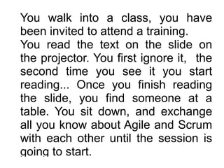 You walk into a class, you have
been invited to attend a training. 
You read the text on the slide on
the projector. You first ignore it, the
second time you see it you start
reading... Once you finish reading
the slide, you find someone at a
table. You sit down, and exchange
all you know about Agile and Scrum
with each other until the session is
going to start.
 