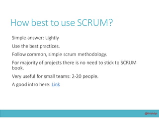 @Krishdpi
How	best	to	use	Scrum?
Simple	answer:	Sparingly!
Use	the	best	practices.
Follow	common,	simple	scrum	methodology.
For	majority	of	projects	there	is	no	need	to	stick	to	Scrum	book.
Very	useful	for	small	teams:	2-20	people.
A	good	intro	here:	Link
 