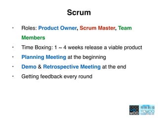 Scrum
• Roles: Product Owner, Scrum Master, Team
Members
• Time Boxing: 1 ~ 4 weeks release a viable product
• Planning Meeting at the beginning
• Demo & Retrospective Meeting at the end
• Getting feedback every round
 
