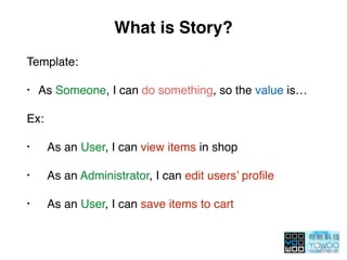What is Story?
Template:
• As Someone, I can do something, so the value is…
Ex:
• As an User, I can view items in shop
• As an Administrator, I can edit users’ proﬁle
• As an User, I can save items to cart
 
