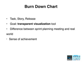 Burn Down Chart
• Task, Story, Release
• Goal: transparent visualization tool
• Difference between sprint planning meeting and real
world
• Sense of achievement
 