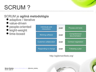Marian Skalský, marian.skalsky@eea.sk, @marian_skalsky
eea.sk, agile.sk
SCRUM ?
SCRUM je agilná metodológia
adaptive / iterative
value-driven
people-oriented
leight-weight
time-boxed
http://agilemanifesto.org/
 