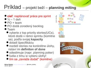 Marian Skalský, marian.skalsky@eea.sk, @marian_skalsky
eea.sk, agile.sk
Príklad – projekt beží – planning míting
cieľ: naplánovať práce pre sprint
½ – 1 deň
PO + team
PO dodá zoradený backlog
Team
vyberie z top priority stories(UCs),
ktoré dodá v rámci sprintu (komitne
sa), podľa svojej kapacity
doladí špecifikáciu
rozdelí stories na konkrétne úlohy,
nstaví im definiton of done
odestimuje (napr. planning poker)
ľudia z tímu si vyberú úlohy!
tím sa „zaviaže dodať“ (komitne)
 