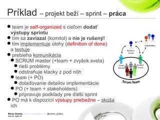 Marian Skalský, marian.skalsky@eea.sk, @marian_skalsky
eea.sk, agile.sk
Príklad – projekt beží – sprint – práca
team je self-organized s cieľom dodať
výstupy sprintu
tím sa zaviazal (komitol) a nie je rušený!
tím implementuje úlohy (definition of done)
a testuje
prebieha komunikácia
SCRUM master (+team + zvyšok sveta)
rieši problémy
odstraňuje klacky z pod nôh
team (+ PO)
dolaďovanie detailov implementácie
PO (+ team + stakeholders)
pripravuje podklady pre ďalší sprint
PO má k dispozícii výstupy priebežne – skúša
ich
 
