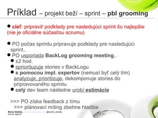 Marian Skalský, marian.skalsky@eea.sk, @marian_skalsky
eea.sk, agile.sk
Príklad – projekt beží – sprint – pbl grooming
cieľ: pripraviť podklady pre nasledujúci sprint čo najlepšie
(nie je oficiálne súčasťou scrumu)
PO počas sprintu pripravuje podklady pre nasledujúci
sprint..
PO usporiada BackLog grooming meeting..
±2 hod.
spriorituzuje stories v BackLogu
s pomocou impl. expertov (nemusí byť celý tím)
analyzuje, prioritizuje, dekomponuje stories do
pripravovaného sprintu
celý dev team následne urobí estimácie
>>> PO získa feedback z tímu
>>> plánovací míting zbehne hladšie
 