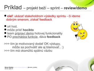 Marian Skalský, marian.skalsky@eea.sk, @marian_skalsky
eea.sk, agile.sk
Príklad – projekt beží – sprint – review/demo
cieľ: ukázať stakeholdrom výsledky sprintu - či ideme
dobrým smerom, získať feedback
±4 hod.
môže prísť hocikto
team pripraví demo hotovej funkcionality
PO prechádza funkcie, dáva feedback
>>> tím je motivovaný dodať OK výstupy,
môže sa pochváliť ale aj blamovať.. :)
>>> tím má okamžitú spätnú väzbu
 