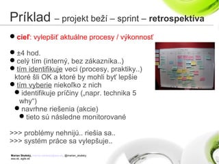 Marian Skalský, marian.skalsky@eea.sk, @marian_skalsky
eea.sk, agile.sk
Príklad – projekt beží – sprint – retrospektíva
cieľ: vylepšiť aktuálne procesy / výkonnosť
±4 hod.
celý tím (interný, bez zákazníka..)
tím identifikuje veci (procesy, praktiky..)
ktoré šli OK a ktoré by mohli byť lepšie
tím vyberie niekoľko z nich
identifikuje príčiny („napr. technika 5
why“)
navrhne riešenia (akcie)
tieto sú následne monitorované
>>> problémy nehnijú.. riešia sa..
>>> systém práce sa vylepšuje..
 