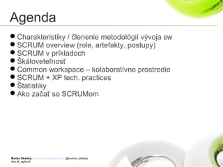 Marian Skalský, marian.skalsky@eea.sk, @marian_skalsky
eea.sk, agile.sk
Agenda
Charakteristiky / členenie metodológií vývoja sw
SCRUM overview (role, artefakty, postupy)
SCRUM v príkladoch
Škáloveteľnosť
Common workspace – kolaboratívne prostredie
SCRUM + XP tech. practices
Štatistiky
Ako začať so SCRUMom
 
