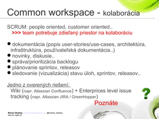 Marian Skalský, marian.skalsky@eea.sk, @marian_skalsky
eea.sk, agile.sk
Common workspace - kolaborácia
SCRUM: people oriented, customer oriented..
>>> team potrebuje zdieľaný priestor na kolaboráciu
dokumentácia (popis user-stories/use-cases, architektúra,
infraštruktúra, používateľská dokumentácia..)
novinky, diskusie..
správa/prioritizácia backlogu
plánovanie sprintov, releasov
sledovanie (vizualizácia) stavu úloh, sprintov, releasov..
Jedno z overených riešení:
Wiki (napr. Atlassian Confluence) + Enterprices level issue
tracking (napr. Atlassian JIRA / GreenHopper)
Poznáte
 