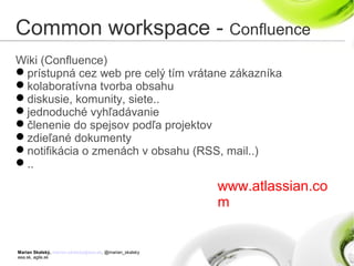 Marian Skalský, marian.skalsky@eea.sk, @marian_skalsky
eea.sk, agile.sk
Common workspace - Confluence
Wiki (Confluence)
prístupná cez web pre celý tím vrátane zákazníka
kolaboratívna tvorba obsahu
diskusie, komunity, siete..
jednoduché vyhľadávanie
členenie do spejsov podľa projektov
zdieľané dokumenty
notifikácia o zmenách v obsahu (RSS, mail..)
..
www.atlassian.co
m
 