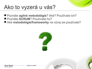 Marian Skalský, marian.skalsky@eea.sk, @marian_skalsky
eea.sk, agile.sk
Ako to vyzerá u vás?
Poznáte agilné metodológie? Aké? Používate ich?
Poznáte SCRUM? Používate ho?
Aké metodológie/frameworky na vývoj sw používate?
 