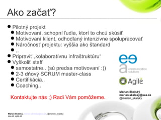 Marian Skalský, marian.skalsky@eea.sk, @marian_skalsky
eea.sk, agile.sk
Ako začať?
Pilotný projekt
Motivovaní, schopní ľudia, ktorí to chcú skúsiť
Motivovaní klient, odhodlaný intenzívne spolupracovať
Náročnosť projektu: vyššia ako štandard
..
Pripraviť „kolaboratívnu infraštruktúru“
Vyškoliť staff
samostatne.. (sú predsa motivovaní :))
2-3 dňový SCRUM master-class
Certifikácia..
Coaching..
Kontaktujte nás ;) Radi Vám pomôžeme.
Marian Skalský
marian.skalsky@eea.sk
@marian_skalsky
 