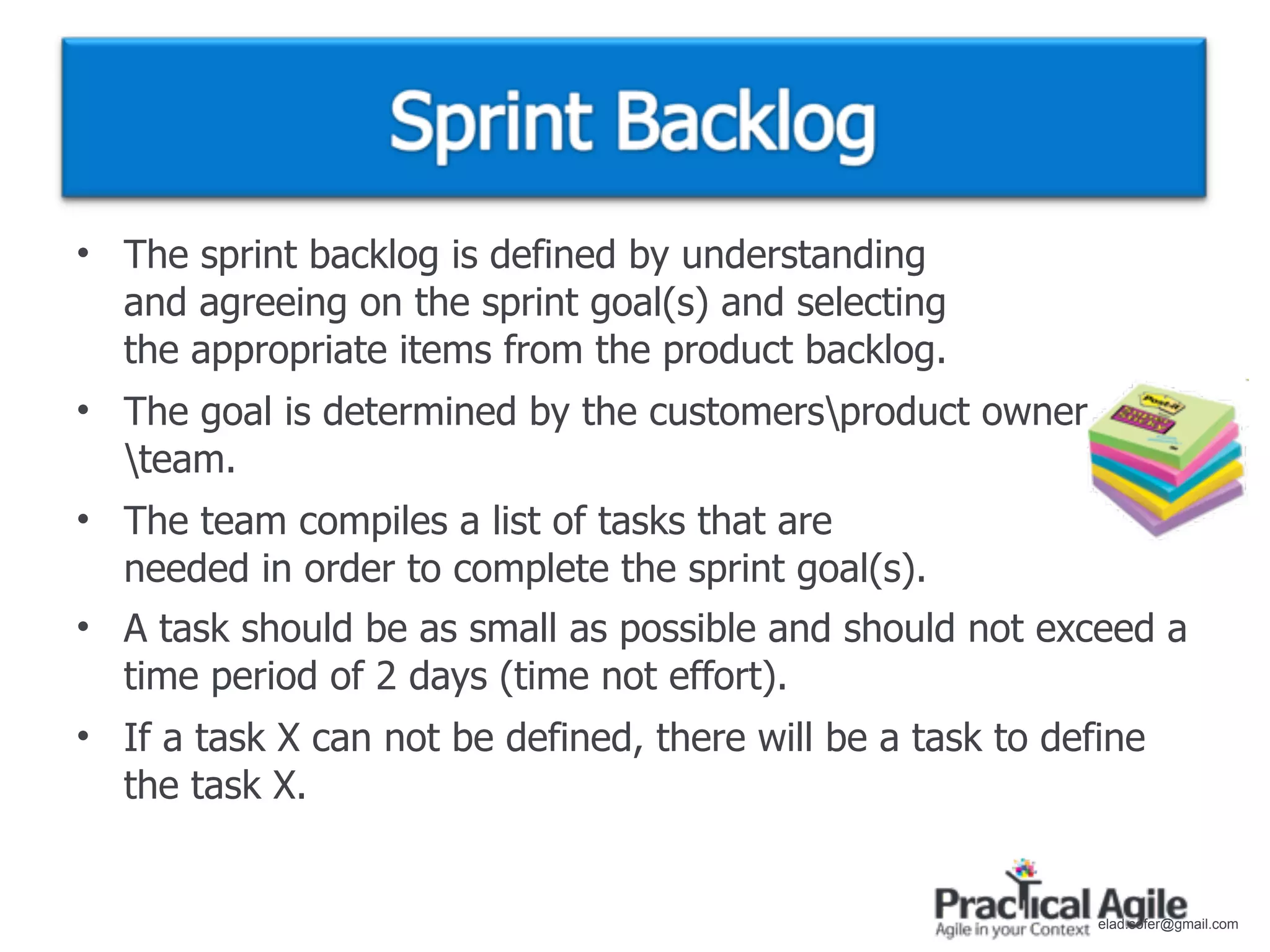 • The sprint backlog is defined by understanding
  and agreeing on the sprint goal(s) and selecting
  the appropriate items from the product backlog.
• The goal is determined by the customersproduct owner
  team.
• The team compiles a list of tasks that are
  needed in order to complete the sprint goal(s).
• A task should be as small as possible and should not exceed a
  time period of 2 days (time not effort).
• If a task X can not be defined, there will be a task to define
  the task X.


                                                             elad.sofer@gmail.com
 