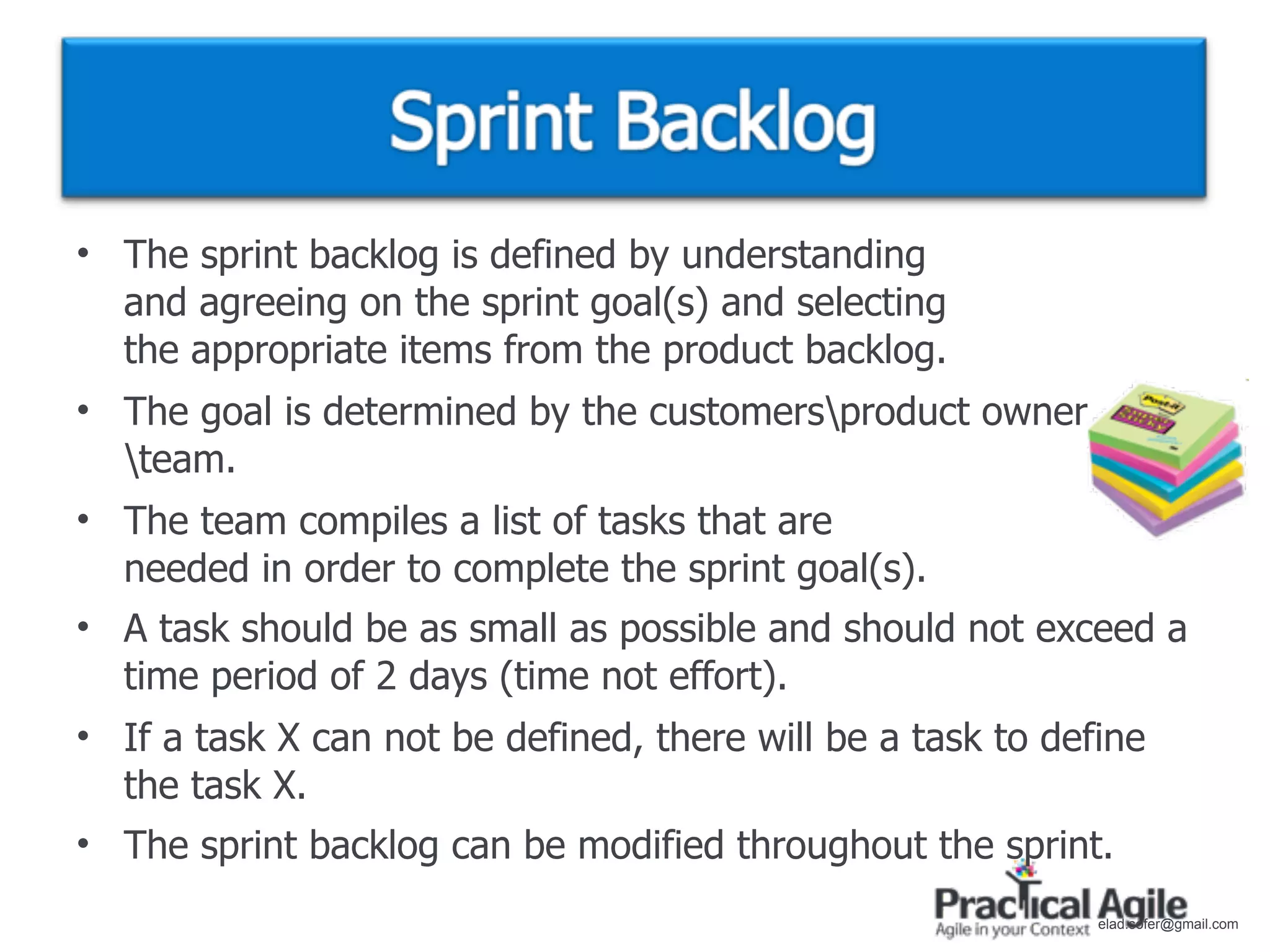 • The sprint backlog is defined by understanding
  and agreeing on the sprint goal(s) and selecting
  the appropriate items from the product backlog.
• The goal is determined by the customersproduct owner
  team.
• The team compiles a list of tasks that are
  needed in order to complete the sprint goal(s).
• A task should be as small as possible and should not exceed a
  time period of 2 days (time not effort).
• If a task X can not be defined, there will be a task to define
  the task X.
• The sprint backlog can be modified throughout the sprint.
                                                             elad.sofer@gmail.com
 