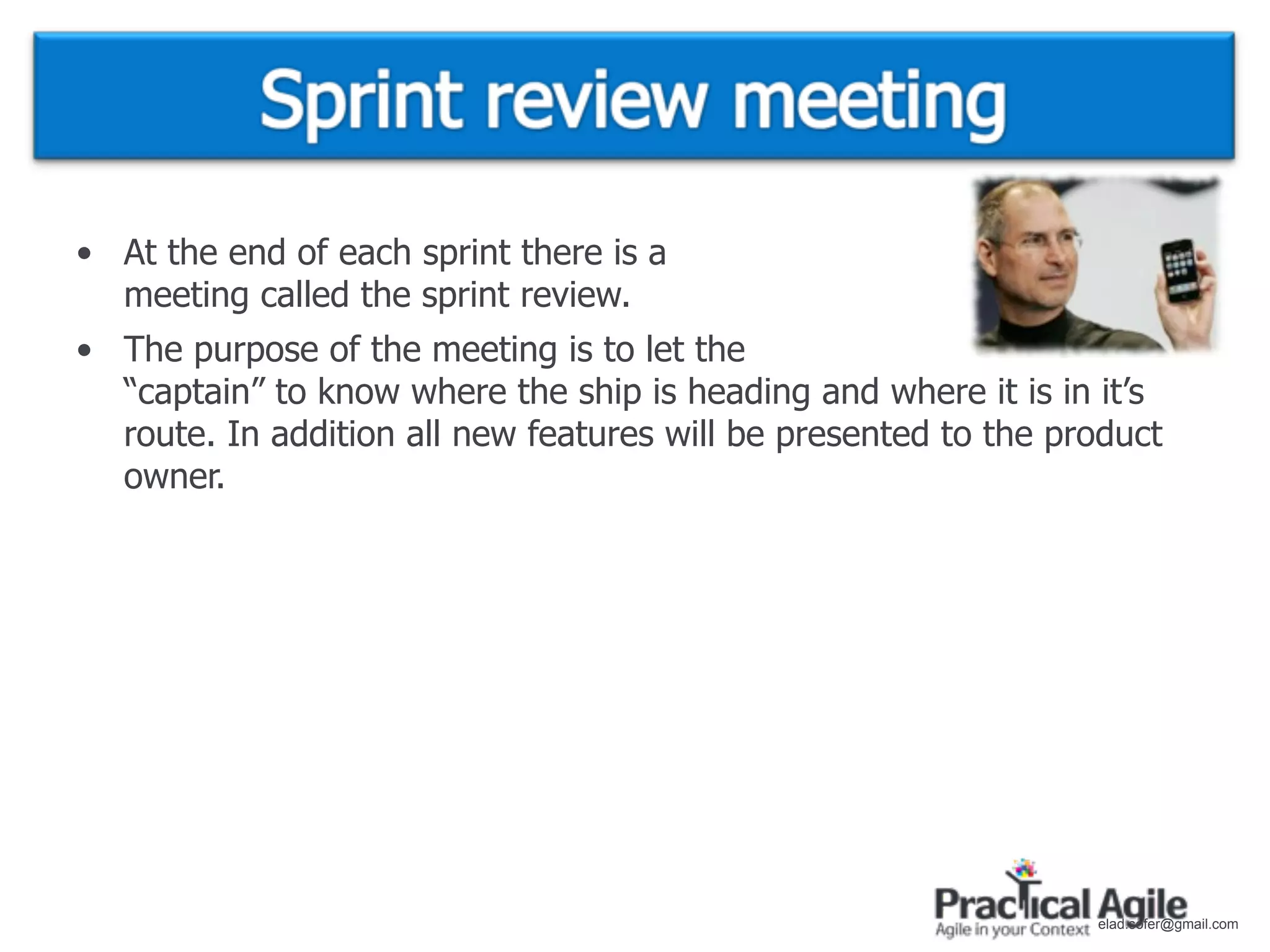 • At the end of each sprint there is a
  meeting called the sprint review.
• The purpose of the meeting is to let the
  “captain” to know where the ship is heading and where it is in it’s
  route. In addition all new features will be presented to the product
  owner.




                                                                 elad.sofer@gmail.com
 