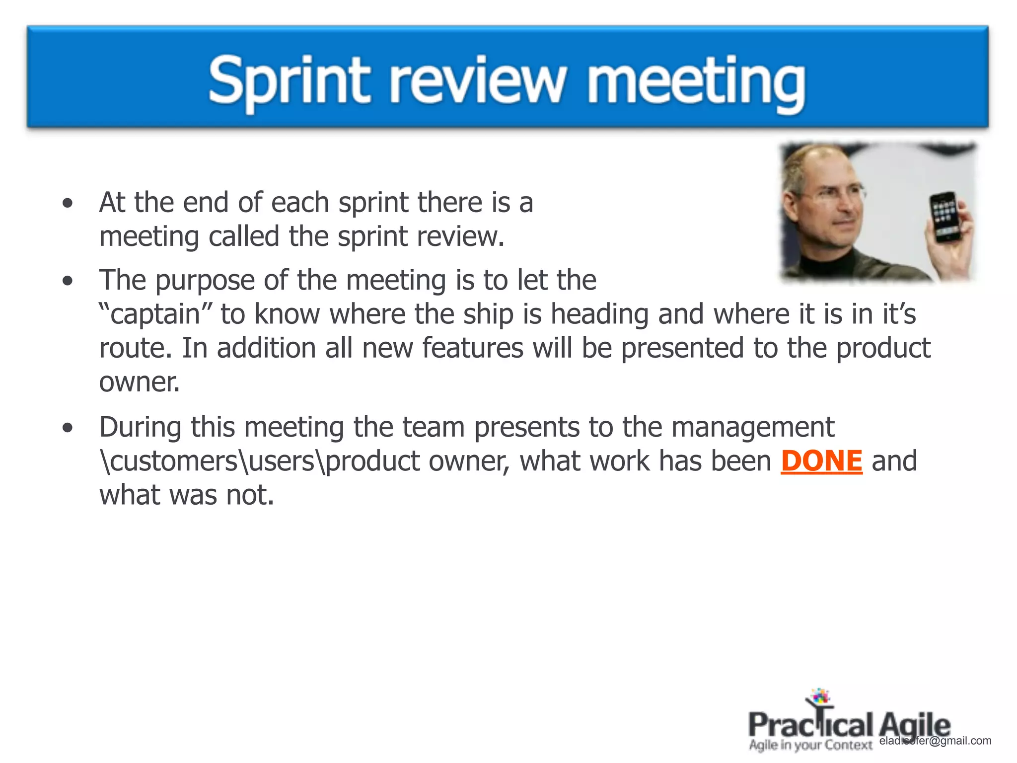 • At the end of each sprint there is a
  meeting called the sprint review.
• The purpose of the meeting is to let the
  “captain” to know where the ship is heading and where it is in it’s
  route. In addition all new features will be presented to the product
  owner.
• During this meeting the team presents to the management
  customersusersproduct owner, what work has been DONE and
  what was not.




                                                                 elad.sofer@gmail.com
 