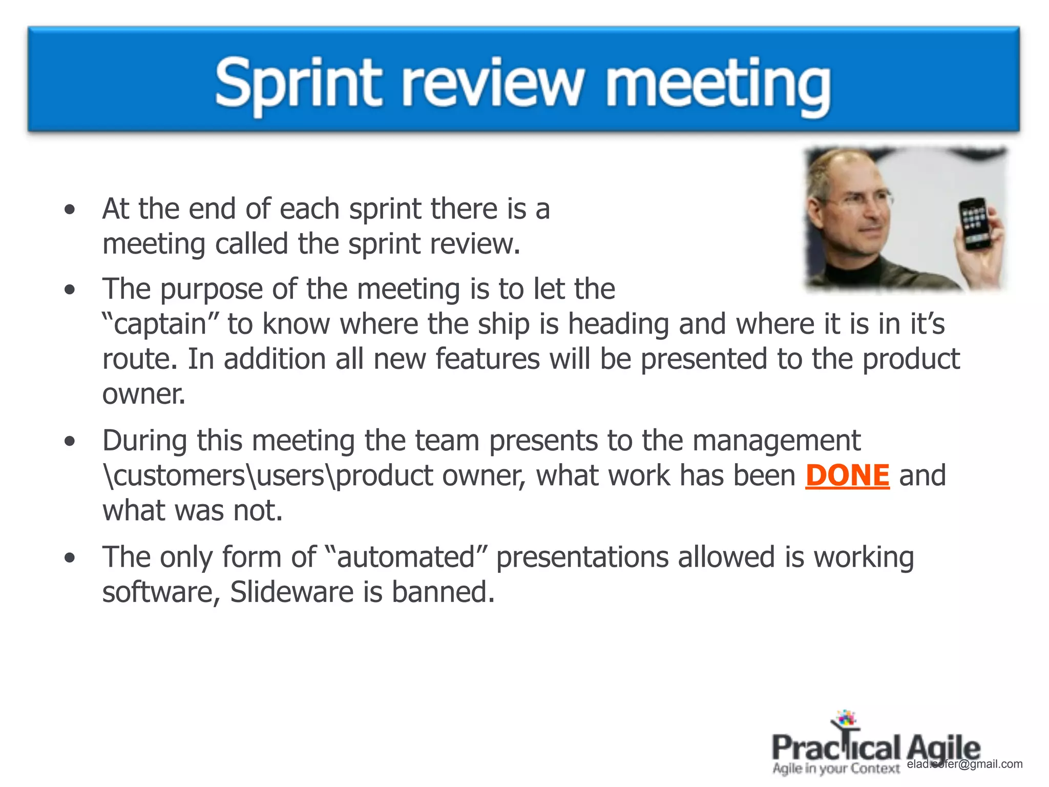 • At the end of each sprint there is a
  meeting called the sprint review.
• The purpose of the meeting is to let the
  “captain” to know where the ship is heading and where it is in it’s
  route. In addition all new features will be presented to the product
  owner.
• During this meeting the team presents to the management
  customersusersproduct owner, what work has been DONE and
  what was not.
• The only form of “automated” presentations allowed is working
  software, Slideware is banned.




                                                                 elad.sofer@gmail.com
 