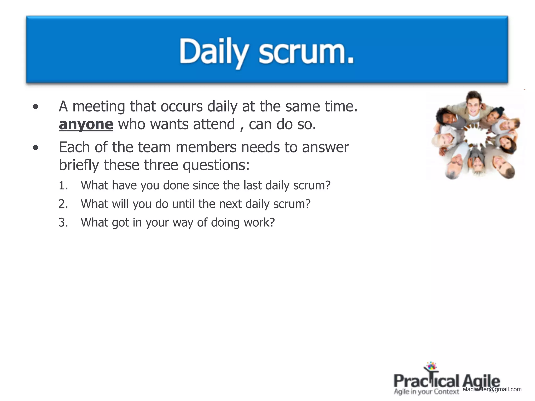 •   A meeting that occurs daily at the same time.
    anyone who wants attend , can do so.
•   Each of the team members needs to answer
    briefly these three questions:
    1.   What have you done since the last daily scrum?
    2.   What will you do until the next daily scrum?
    3.   What got in your way of doing work?




                                                          elad.sofer@gmail.com
 