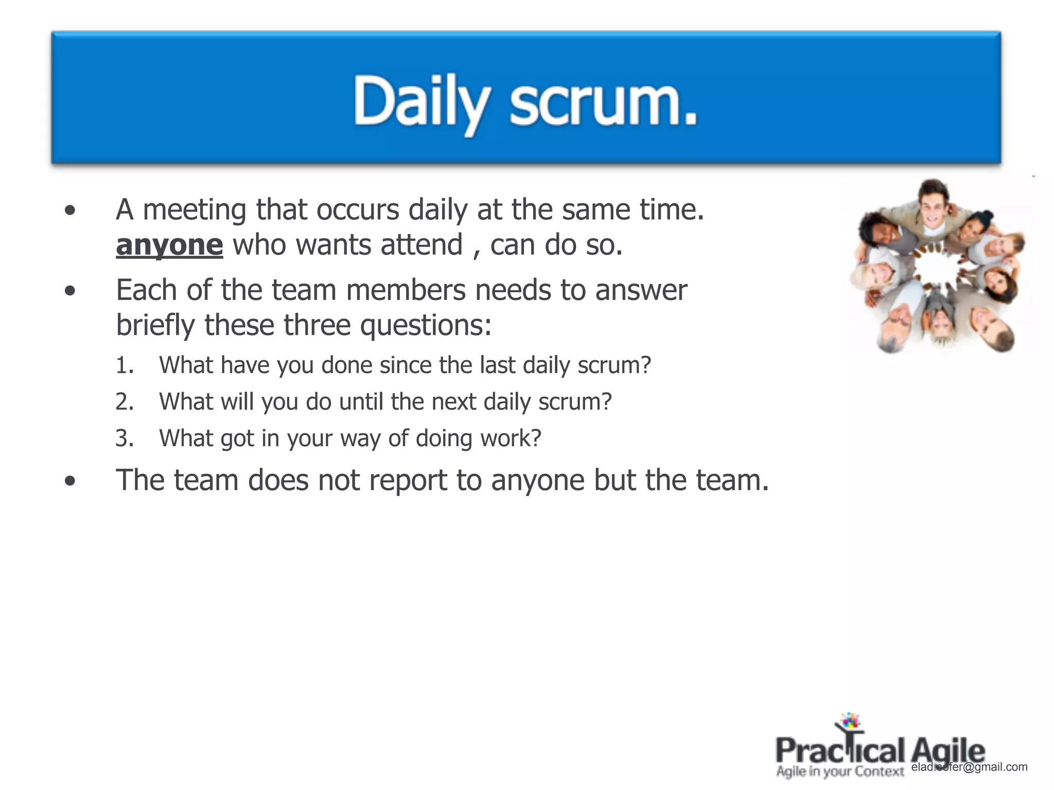 •   A meeting that occurs daily at the same time.
    anyone who wants attend , can do so.
•   Each of the team members needs to answer
    briefly these three questions:
    1.   What have you done since the last daily scrum?
    2.   What will you do until the next daily scrum?
    3.   What got in your way of doing work?
•   The team does not report to anyone but the team.




                                                          elad.sofer@gmail.com
 